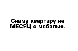 Сниму квартиру на МЕСЯЦ с мебелью.